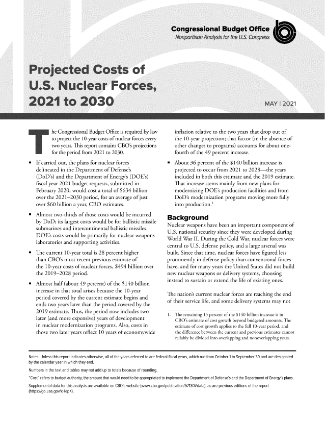 handle is hein.congrec/pjccstnf0001 and id is 1 raw text is: T

he Congressional Budget Office is required by law
to project the 10-year costs of nuclear forces every
two years. This report contains CBO's projections
for the period from 2021 to 2030.

= If carried out, the plans for nuclear forces
delineated in the Department of Defense's
(DoD's) and the Department of Energy's (DOE's)
fiscal year 2021 budget requests, submitted in
February 2020, would cost a total of $634 billion
over the 2021-2030 period, for an average of just
over $60 billion a year, CBO estimates.
Almost two-thirds of those costs would be incurred
by DoD; its largest costs would be for ballistic missile
submarines and intercontinental ballistic missiles.
DOE's costs would be primarily for nuclear weapons
laboratories and supporting activities.
= The current 10-year total is 28 percent higher
than CBO's most recent previous estimate of
the 10-year costs of nuclear forces, $494 billion over
the 2019-2028 period.
Almost half (about 49 percent) of the $140 billion
increase in that total arises because the 10-year
period covered by the current estimate begins and
ends two years later than the period covered by the
2019 estimate. Thus, the period now includes two
later (and more expensive) years of development
in nuclear modernization programs. Also, costs in
those two later years reflect 10 years of economywide

inflation relative to the two years that drop out of
the 10-year projection; that factor (in the absence of
other changes to programs) accounts for about one-
fourth of the 49 percent increase.
About 36 percent of the $140 billion increase is
projected to occur from 2021 to 2028-the years
included in both this estimate and the 2019 estimate.
That increase stems mainly from new plans for
modernizing DOE's production facilities and from
DoD's modernization programs moving more fully
into production.1
Background
Nuclear weapons have been an important component of
U.S. national security since they were developed during
World War II. During the Cold War, nuclear forces were
central to U.S. defense policy, and a large arsenal was
built. Since that time, nuclear forces have figured less
prominently in defense policy than conventional forces
have, and for many years the United States did not build
new nuclear weapons or delivery systems, choosing
instead to sustain or extend the life of existing ones.
The nation's current nuclear forces are reaching the end
of their service life, and some delivery systems may not
1.  he remaining 15 percent of the $140 billion increase is in
CBO's estimate of cost growth beyond budgeted amounts. The
estimate of cost growth applies to the full 10-year period, and
the difference between the current and previous estimates cannot
reliably be divided into overlapping and nonoverlapping years.

Notes: Unless this report indicates otherwise, all of the years referred to are federal fiscal years, which run from October 1 to September 30 and are designated
by the calendar year in which they end.
Numbers in the text and tables may not add up to totals because of rounding.
Cost refers to budget authority, the amount that would need to be appropriated to implement the Department of Defense's and the Department of Energy's plans.
Supplemental data for this analysis are available on CBO's website (www.cbo.gov/publication/57130#data), as are previous editions of the report
(https://go.usa.gov/xHepK).



