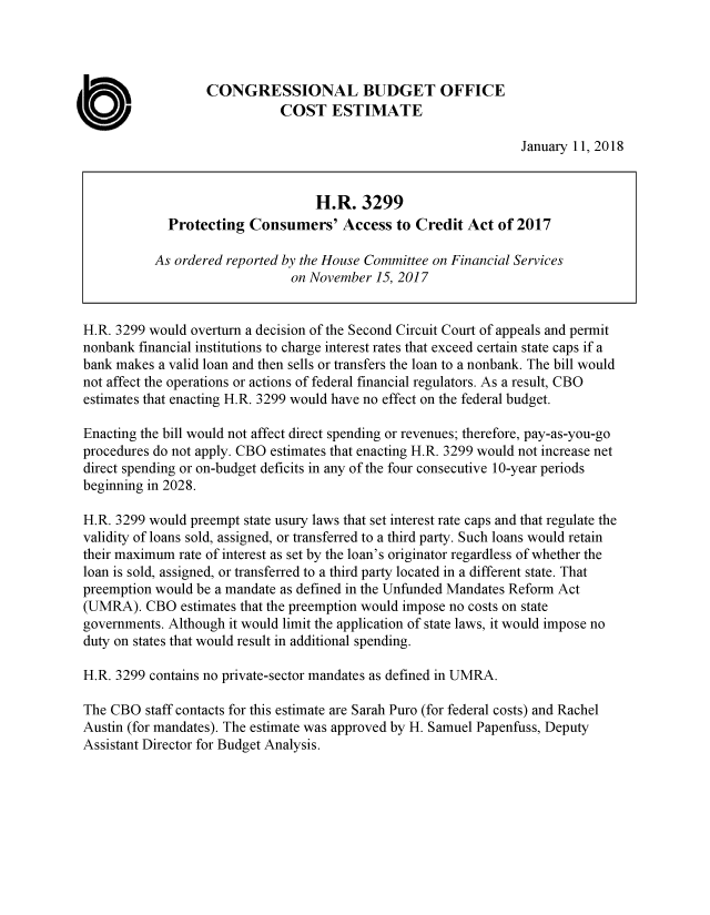 handle is hein.congrec/procadit0001 and id is 1 raw text is: 




                   CONGRESSIONAL BUDGET OFFICE

C                             COST ESTIMATE
                                                                  January 11, 2018


                                    H.R.  3299
              Protecting  Consumers' Access to Credit Act of 2017

            As ordered reported by the House Committee on Financial Services
                                on November  15, 2017


 H.R. 3299 would overturn a decision of the Second Circuit Court of appeals and permit
 nonbank financial institutions to charge interest rates that exceed certain state caps if a
 bank makes a valid loan and then sells or transfers the loan to a nonbank. The bill would
 not affect the operations or actions of federal financial regulators. As a result, CBO
 estimates that enacting H.R. 3299 would have no effect on the federal budget.

 Enacting the bill would not affect direct spending or revenues; therefore, pay-as-you-go
 procedures do not apply. CBO estimates that enacting H.R. 3299 would not increase net
 direct spending or on-budget deficits in any of the four consecutive 10-year periods
 beginning in 2028.

 H.R. 3299 would preempt state usury laws that set interest rate caps and that regulate the
 validity of loans sold, assigned, or transferred to a third party. Such loans would retain
 their maximum rate of interest as set by the loan's originator regardless of whether the
 loan is sold, assigned, or transferred to a third party located in a different state. That
 preemption would be a mandate as defined in the Unfunded Mandates Reform Act
 (UMRA).  CBO   estimates that the preemption would impose no costs on state
 governments. Although it would limit the application of state laws, it would impose no
 duty on states that would result in additional spending.

 H.R. 3299 contains no private-sector mandates as defined in UMRA.

 The CBO  staff contacts for this estimate are Sarah Puro (for federal costs) and Rachel
 Austin (for mandates). The estimate was approved by H. Samuel Papenfuss, Deputy
 Assistant Director for Budget Analysis.


