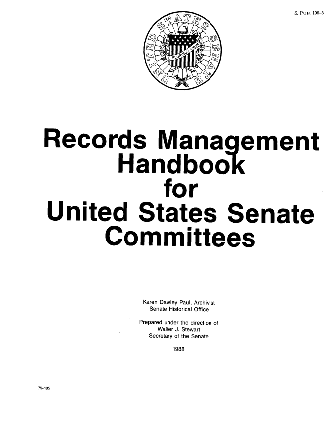 handle is hein.congrec/rcmghkus0001 and id is 1 raw text is: 
S. PUB. 100-5


Records Management



           Handbook



                  for


United States Senate



         Committees








               Karen Dawley Paul, Archivist
               Senate Historical Office

               Prepared under the direction of
                 Walter J. Stewart
                 Secretary of the Senate

                   1988


79-185


