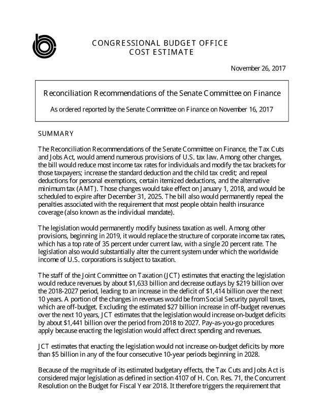 handle is hein.congrec/rcmsefina3946 and id is 1 raw text is: 



                  CONGRESSIONAL BUDGET OFFICE
                              COST ESTIMATE

                                                                November  26, 2017


  Reconciliation   Recommendations of the Senate Committee on Finance

    As ordered reported by the Senate Corrrittee on Finance on November 16, 2017


SUMMARY

The  Reconciliation Recommendations of the Senate Committee on Finance, the Tax Cuts
and jobs Act, would amend numerous provisions of U.S. tax law. Among other changes,
the bill would reduce most income tax rates for individuals and modify the tax brackets for
those taxpayers; increase the standard deduction and the child tax credit; and repeal
deductions for personal exemptions, certain itemized deductions, and the alternative
minimum   tax (A MT). Those changes would take effect on January 1, 2018, and would be
scheduled to expire after December 31, 2025. The bill also would permanently repeal the
penalties associated with the requirement that most people obtain health insurance
coverage (also known as the individual mandate).

The  legislation would permanently modify business taxation as well. Among other
provisions, beginning in 2019, it would replace the structure of corporate income tax rates,
which  has a top rate of 35 percent under current law, with a single 20 percent rate. The
legislation also would substantially alter the current system under which the worldwide
income  of U.S. corporations is subject to taxation.

The staff of the joint Committee on Taxation ( CT) estimates that enacting the legislation
would  reduce revenues by about $1,633 billion and decrease outlays by $219 billion over
the 2018-2027 period, leading to an increase in the deficit of $1,414 billion over the next
10 years. A portion of the changes in revenues would be from Social Security payroll taxes,
which are off-budget. Excluding the estimated $27 billion increase in off-budget revenues
over the next 10 years, JCT estimates that the legislation would increase on-budget deficits
by about $1,441 billion over the period from 2018 to 2027. Pay-as-you-go procedures
apply because enacting the legislation would affect direct spending and revenues.

J CT estimates that enacting the legislation would not increase on-budget deficits by more
than $5 billion in any of the four consecutive 10-year periods beginning in 2028.

Because of the magnitude of its estimated budgetary effects, the Tax Cuts and Jobs Act is
considered major legislation as defined in section 4107 of H. Con. Res. 71, the Concurrent
Resolution on the Budget for Fiscal Year 2018. It therefore triggers the requirement that


