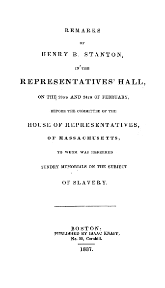handle is hein.congrec/remhbstan0001 and id is 1 raw text is: 




            REMARKS

                OF

      HENRY   B. STANTON,

              IN THE


REPRESENTATIVES' HALL,


     ON THE 23ND AND 24TH OF FEBRUARY,


        BEFORE THE COMMITTEE OF THE


  HOUSE OF REPRESENTATIVES,

       OF IASSACHUSETTS,


          TO WHOM WAS REFERRED


     SUNDRY MEMORIALS ON THE SUBJECT


           OF SLAVERY.








             BOSTON:
         PUBLISHED BY ISAAC KNAPP,
             No. 25, Cornhill.

                1837.


