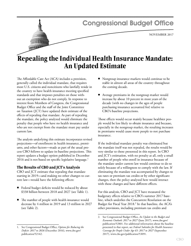handle is hein.congrec/repvhim3894 and id is 1 raw text is: 







                             ;            .....                                          NOVEMBER 2017






Repealing the Individual Health Insurance Mandate:

                                An Updated Estimate


The Affordable Care Act (ACA) includes a provision,
generally called the individual mandate, that requires
most U.S. citizens and noncitizens who lawfully reside in
the country to have health insurance meeting specified
standards and that imposes penalties on those with-
out an exemption who do not comply. In response to
interest from Members of Congress, the Congressional
Budget Office and the staff of the Joint Committee
on Taxation (JCT) have updated their estimate of the
effects of repealing that mandate. As part of repealing
the mandate, the policy analyzed would eliminate the
penalty that people who have no health insurance and
who are not exempt from the mandate must pay under
current law.

The analysis underlying this estimate incorporates revised
projections-of enrollment in health insurance, premi-
ums, and other factors-made as part of the usual pro-
cess CBO follows to update its baseline projections. This
report updates a budget option published in December
2016 and is not based on specific legislative language.1

The Results of CBO andJCT's Analysis
CBO and JCT estimate that repealing that mandate
starting in 2019-and making no other changes to cur-
rent law-would have the following effects:

0 Federal budget deficits would be reduced by about
   $338 billion between 2018 and 2027 (see Table 1).

0 The number of people with health insurance would
   decrease by 4 million in 2019 and 13 million in 2027
   (see Table 2).


1. See Congressional Budget Office, Options for Reducing the
   Deficit: 2017 to 2026 (December 2016), www.cbo.gov/
   publication/52142.


  Nongroup insurance markets would continue to be
   stable in almost all areas of the country throughout
   the coming decade.

 Average premiums in the nongroup market would
   increase by about 10 percent in most years of the
   decade (with no changes in the ages of people
   purchasing insurance accounted for) relative to
   CBO's baseline projections.

Those effects would occur mainly because healthier peo-
ple would be less likely to obtain insurance and because,
especially in the nongroup market, the resulting increases
in premiums would cause more people to not purchase
insurance.

If the individual mandate penalty was eliminated but
the mandate itself was not repealed, the results would be
very similar to those presented in this report. In CBO
and JCT's estimation, with no penalty at all, only a small
number of people who enroll in insurance because of
the mandate under current law would continue to do so
solely because of a willingness to comply with the law. If
eliminating the mandate was accompanied by changes to
tax rates or premium tax credits or by other significant
changes, then the policy analyzed here would interact
with those changes and have different effects.

For this analysis, CBO and JCT have measured the
budgetary effects relative to CBO's summer 2017 base-
line, which underlies the Concurrent Resolution on the
Budget for Fiscal Year 2018.2 In that baseline, the ACA's
other provisions, including premium tax credits and

2. See Congressional Budget Office, An Update to the Budget and
   Economic Outlook: 2017 to 2027 (June 2017), www.cbo.gov/
   publication/52801. For additional information about the baseline
   presented in that report, see Federal Subsidies for Health Insurance
   Coverage for People Under Age 65:2017 to 2027 (September
   2017), www.cbo.gov/publication/53091.


