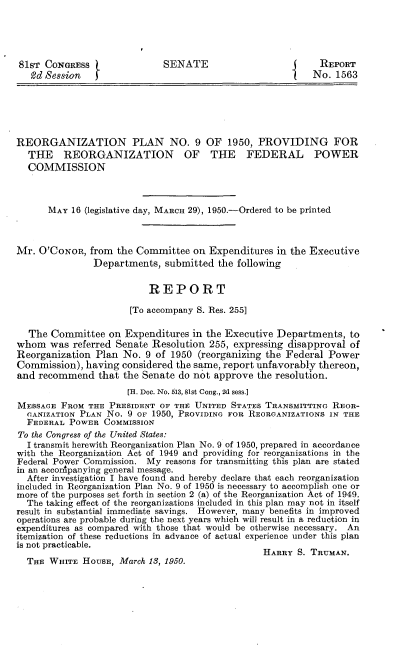 handle is hein.congrec/ronpnnix0001 and id is 1 raw text is: 





81ST CONGRESS                SENATE                        REPORT
   93d Session fNo. 1563






REORGANIZATION PLAN NO. 9 OF 1950, PROVIDING FOR
  THE REORGANIZATION OF THE FEDERAL POWER
  COMMISSION



      MAY 16 (legislative day, MARCH 29), 1950.-Ordered to be printed



Mr. O'CONOR, from the Committee on Expenditures in the Executive
               Departments, submitted the following


                          REPORT

                      [To accompany S. Res. 255]

  The Comimittee on Expenditures in the Executive Departments, to
whom was referred Senate Resolution 255, expressing disapproval of
Reorganization Plan No. 9 of 1950 (reorganizing the Federal Power
Commission), having considered the same, report unfavorably thereon,
and recommend that the Senate do not approve the resolution.
                      [H. Doc. No. 513, 81st Cong., 2,d sess.]
MESSAGE FROM THE PRESIDENT OF THE UNITED STATES TRANSMITTING REOR-
  GANIZATION PLAN No. 9 OF 1950, PROVIDING FOR REORGANIZATIONS IN THE
  FEDERAL POWER COMMISSION
To the Congress of the United States:
  I transmit herewith Reorganization Plan No. 9 of 1950, prepared in accordance
with the Reorganization Act of 1949 and providing for reorganizations in the
Federal Power Commission. My reasons for transmitting this plan are stated
in an accom panying general message.
  After investigation I have found and hereby declare that each reorganization
included in Reorganization Plan No. 9 of 1950 is necessary to accomplish one or
more of the purposes set forth in section 2 (a) of the Reorganization Act of 1949.
  The taking effect of the reorganizations included in this plan may not in itself
result in substantial immediate savings. However, many benefits in improved
operations are probable during the next years which will result in a reduction in
expenditures as compared with those that would he otherwise necessary. An
itemization of these reductions in advance of actual experience under this plan
is not practicable.                             HRYS       RMN

  THE WHITE HOUSE, March 13, 1950.


