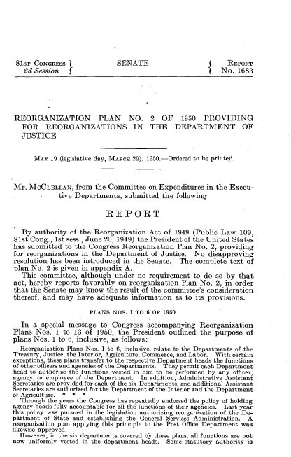 handle is hein.congrec/roznpnnii0001 and id is 1 raw text is: 






81ST CONG        RESSS      ENATE                           REPORT
    ?d Session  jNo. 1683





 REORGANIZATION PLAN NO. 2 OF 1950 PROVIDING
   FOR REORGANIZATIONS IN THE DEPARTMENT OF
   JUSTICE


      MAY 19 (legislative day, MARCH 29), 1950.-Ordered to be printed



Mr. MCCLELLAN, from the Committee on Expenditures in the Execu-
             tive Departments, submitted the following

                          REPORT

   By authority of the Reorganization Act of 1949 (Public Law 109,
81st Cong., 1st sess., June 20, 1949) the President of the United States
has submitted to the Congress Reorganization Plan No. 2, providing
for reorganizations in the Department of Justice. No disapproving
resolution has been introduced in the Senate. The complete text of
plan No. 2 is given in appendix A.
   This committee, although under no requirement to do so by that
act, hereby reports favorbly on reorganization Plan No. 2, in order
that the Senate may know the result of the committee's consideration
thereof, and may have adequate information as to its provisions.

                      PLANS NOS. 1 To 6 OF 1950
  In a special message to Congress accompanying Reorganization
Plans Nos. 1 to 13 of 1950, the President outlined the purpose of
plans Nos. 1 to 6, inclusive, as follows:
  Reorganization Plans Nos. 1 to 6, inclusive, relate to the Departments of the
Treasury, Justice, the Interior, Agriculture, Commerce, and Labor. With certain
exceptions, these plans transfer to the respective Department heads the functions
of other officers and agencies of the Departments. They permit each Department
head to authorize the functions vested in himto bperformed byany officer;
agency, or employee of the Department. In addition, Administrative Assistant
Secretaries are provided for each of the six Departments, and additional Assistant
Secretaries are authorized for the Department of the Interior and the Department
of Agriculture. * * *
  Through the years the Congress has repeatedly endorsed the policy of holding
agency heads fully accountable for all the functions of their agencies. Last year
this policy was pursued in the legislation authorizing reorganization of the De-
partment of State and establishing the General Services Administration. A
reorganization plan applying this principle to the Post Office Department was
likewise approved.
  However, in the six departments covered by these plans, all functions are not
now uniformly vested in the department heads. Some statutory authority is


