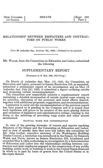 handle is hein.congrec/rpbnesa0001 and id is 1 raw text is: 




74TH CONGRESS              SENATE                   Rept. 332
  let Session   5Part 3





RELATIONSHIP BETWEEN EMPLOYEES AND CONTRAC-
                 TORS ON PUBLIC WORKS


      JULY 29 (calendar day, AUGUST 24), 1935.-Ordered to be printed


Mr. WALSH, from the Committee on Education and Labor, submitted
                         the following

              SUPPLEMENTARY REPORT
                 [Pursuant to S. Res. 228, 73d Cong.]

  On March 13 (calendar day, Mar. 15), 1935, the Committee on
Education and Labor, pursuant to Senate Resolution 228, as amended,
submitted a preliminary report of its investigation and on May 13
(calendar day, July 22), 1935, it submitted a report outlining results
and proposing certain recommendations.
  The committee now respectfully submits a supplementary report
containing -a detailed enumeration of certain typical cases coming to
its attention, discussion of the economic and social effects thereof,
together with additional proposals, suggestions, and recommendations.
  Legislation to carry out the recommendations of the previous report
has been passed or is pending in the Congress and it is hoped that
such legislation will prove to be curative of the more glaring defects
and omissions of legislative and administrative rulings, relating to the
fixing or the enforcing of prevailing wage scales and other abuses
enumerated.
               FACTUAL BASIS FOR INVESTIGATION
  In view of the growing intensity of rumors and reports reaching
Members of the Senate and the Committee.on Education and Labor,
and in view of specific data that were laid before this committee by
Mr. John Locher, executive secretary of the Washington Building
Trades Council, a resolution was introduced in the Senate, by Senators
Walsh and Davis, known as Senate Resolution 228, broad -ened and
extended May 8, 1934, authorizing an investigation by a Subcommittee
of Education and Labor into the relationships existing between con-
tractors and their employees engaged in the construction of any public
building, public work, or building or work in the United States financed
in whole or in part by loans or grants from the United States or in
the repair thereof.


