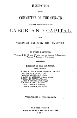 handle is hein.congrec/rpclacp0001 and id is 1 raw text is: REPORT
OF THE
COMMITTEE OF THE SENATE

UPON THE RELATIONS BETWEEN
LABOR AND CAPITAL,
AND
TESTIMONY TAKEN BY THE COMMITTEE.
IN FIVE VOLUMES.
VOLUMES I, II, III, AND IV, AND PART OF VOLUME V, TESTIMONY;
VOLUME V, REPORT OF COMMITTEE.
MEMBERS OF THE COMMITTEE.
48TH CONGRESS.
HENRY W. BLAIR, of New Hampshire, CHAIRMAN;
WILLIAM MAHONE, of Virginia;
WARNER MILLER, of New York;
NELSON W. ALDRICH, of Rhode Island;
THOMAS M. BOWEN, of Colorado;
JAMES Z. GEORGE, of Mississippi;
WILKINSON CALL, of Florida;
JAMES L. PUGH, of Alabama;
JAMES B. GROOME, of Maryland.
VOLUME I-Testimony.
WASHINGTON:
GOVERNMENT PRINTING OFFICE.
1885.


