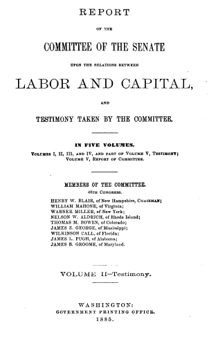 handle is hein.congrec/rpclacp0002 and id is 1 raw text is: REPORT
OF THE
COMMITTEE OF THE SENATE

UPON THE RELATIONS BETWEEN
LABOR AND CAPITAL,
AND
TESTIMONY TAKEN BY THE COMMITTEE.
IN FIVE VOLUMES.
VOLrMEs I, II, III, AND IV, AND PART OF VOLUME V, TESTIMONT;
VOLUME V, REPORT OF COMMITTEE.
MEMBERS OF THE COMMITTEE.
48TH CONGRESS.
HENRY W. BLAIR, of New Hampshire, CHAIRMAN;
WILLIAM MAHONE, of Virginia;
WARNER MILLER, of New York;
NELSON W. ALDRICH, of Rhode Island;
THOMAS M. BOWEN, of Colorado;
JAMES Z. GEORGE, of Mississippi;
WILKINSON CALL, of Florida;
JAMES L. PUGH, of Alabama;
JAMES B. GROOME, of Maryland.
VOLUME II-Testimony.
WASHINGTON:
GOVERNMENT PRINTING OFFICE.
1885.


