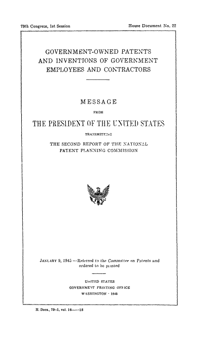 handle is hein.congrec/rpnatppc0002 and id is 1 raw text is: 



79th Congre s, 1st Session


    GOVERN MENT-OWNED PATENTS

  AND INVENTIONS OF GOVERNMENT

    EMPLOYEES AND CONTRACTORS






                MESSAGE

                    FROM

THE PRESIDENT OF THE UNITED STATES

                 TRANSMITT:NG

      THE SECOND REPORT OF THE NATIONAL
         PATENT PLANNING COMMISSION






















  JANLARY 9,1945 --Referred ti the Commit toe on Patints and
               ordered to ix pi inted


     UNITED STATES
GOVERNME'NT PRINTING OFFICE
    WASJBINGTON  1946


11. Docs., 79-1. vol. 16---18


House Document No. 22


