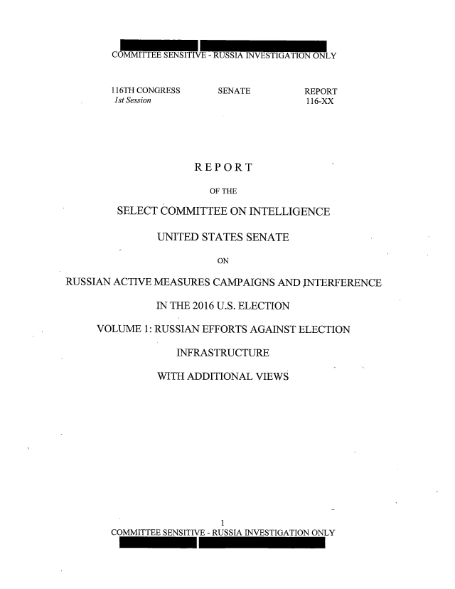 handle is hein.congrec/rpsciuss0001 and id is 1 raw text is: 




COMMITT  SENSITIVE - RUSSIA INVESTIGATION ONLY


116TH CONGRESS
1st Session


SENATE


REPORT
116-XX


             REPORT

               OF THE

SELECT COMMITTEE   ON INTELLIGENCE


               UNITED  STATES SENATE

                         ON

RUSSIAN ACTIVE MEASURES CAMPAIGNS  AND JNTERFERENCE


          IN THE 2016 U.S. ELECTION

VOLUME  1: RUSSIAN EFFORTS AGAINST ELECTION

             INFRASTRUCTURE

          WITH ADDITIONAL VIEWS














                     1
  COMMITTEE SENSITIVE - RUSSIA INVESTIGATION ONLY


