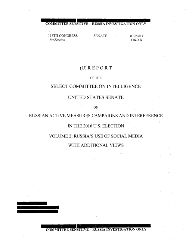 handle is hein.congrec/rpsciuss0002 and id is 1 raw text is: 



COMMITTEE SENSITIVE - RUSSIA INVESTIGATION ONLY

116TH CONGRESS     SENATE        REPORT
  1st Session                    116-XX





             (U)REPORT

                 OF THE

  SELECT COMMITTEE   ON INTELLIGENCE


               UNITED  STATES SENATE

                         ON

RUSSIAN ACTIVE MEASURES CAMPAIGNS  AND INTERFERENCE

               IN THE 2016 U.S. ELECTION

        VOLUME  2: RUSSIA'S USE OF SOCIAL MEDIA

               WITH ADDITIONAL VIEWS

















       COMMITTEE SENSITIVE - RUSSIA INVESTIGATION ONLY


