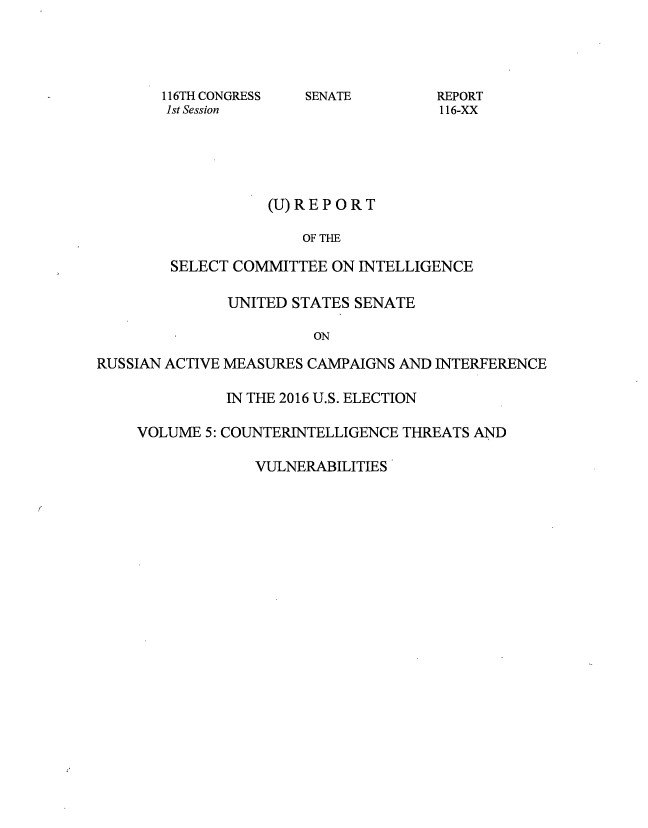 handle is hein.congrec/rpsciuss0005 and id is 1 raw text is: 




       116TH CONGRESS  SENATE        REPORT
       1st Session                    116-XX





                   (U)REP ORT

                       OF THE

        SELECT COMMITTEE  ON INTELLIGENCE

              UNITED STATES SENATE

                        ON

RUSSIAN ACTIVE MEASURES CAMPAIGNS AND INTERFERENCE

              IN THE 2016 U.S. ELECTION

    VOLUME  5: COUNTERINTELLIGENCE THREATS AND

                 VULNERABILITIES


