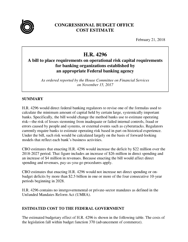 handle is hein.congrec/rqopskca0001 and id is 1 raw text is: 




                  CONGRESSIONAL BUDGET OFFICE
                              COST   ESTIMATE

                                                              February 21, 2018



                                  H.R.  4296
   A  bill to place requirements  on operational  risk capital requirements
                  for banking  organizations   established by
                  an  appropriate  Federal  banking   agency

          As ordered reported by the House Committee on Financial Services
                              on November 15, 2017


SUMMARY

H.R. 4296 would direct federal banking regulators to revise one of the formulas used to
calculate the minimum amount of capital held by certain large, systemically important
banks. Specifically, the bill would change the method banks use to estimate operating
risk-the risk of losses stemming from inadequate or failed internal controls, fraud or
errors caused by people and systems, or external events such as cyberattacks. Regulators
currently require banks to estimate operating risk based in part on historical experience.
Under the bill, such risk would be calculated largely on the basis of forward-looking
models that reflect each bank's business activities.

CBO  estimates that enacting H.R. 4296 would increase the deficit by $22 million over the
2018-2027 period. That figure includes an increase of $26 million in direct spending and
an increase of $4 million in revenues. Because enacting the bill would affect direct
spending and revenues, pay-as-you-go procedures apply.

CBO  estimates that enacting H.R. 4296 would not increase net direct spending or on-
budget deficits by more than $2.5 billion in one or more of the four consecutive 10-year
periods beginning in 2028.

H.R. 4296 contains no intergovernmental or private-sector mandates as defined in the
Unfunded Mandates Reform Act (UMRA).


ESTIMATED COST TO THE FEDERAL GOVERNMENT

The estimated budgetary effect of H.R. 4296 is shown in the following table. The costs of
the legislation fall within budget function 370 (advancement of commerce).


