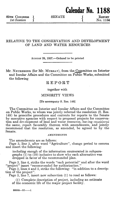 handle is hein.congrec/rttcad0001 and id is 1 raw text is: Calendar No. 1188
85TH CONGREsS               SENATE                       REPORT
1st Session                                           No. 1154
RELATIVE TO THE CONSERVATION AND DEVELOPMENT
OF LAND AND WATER RESOURCES
AUGUST 28, 1957.-Ordered to be printed
Mr. NEUBERGER (for Mr. MURRAY), from the Committee on Interior
and Insular Affairs and the Committee on Public Works, submitted
the following
REPORT
together with
MINORITY VIEWS
[To accompany S. Res. 148]
The Committee on Interior and Insular Affairs and the Committee
on Public Works, to whom was jointly referred the resolution (S. Res.
148) to prescribe procedures and contents for reports to the Senate
by executive agencies with respect to proposed projects for conserva-
tion and development of land and water resources, having considered
the same, report favorably thereon with amendments, and jointly
recommend that the resolution, as amended, be agreed to by the
Senate.
AMENDMENTS
The amendments are as follows:
Page 3, line 3, after word Agriculture, change period to comma
and insert the following:
including enough of the information enumerated in subpara-
graphs (1) to (10) inclusive to show why each alternative was
dropped in favor of the recommended plan.
Page 3, line 4, strike the words each potential and after the word
project insert recommended for authorization.
Page 3, lines 4 and 5, strike the following: in addition to a descrip-
tion of the project.
Page 3, line 7, insert new subsection (1) to read as follows:
(1) Complete description of project, including an estimate
of the economic life of the major project facility.

86008-57-1


