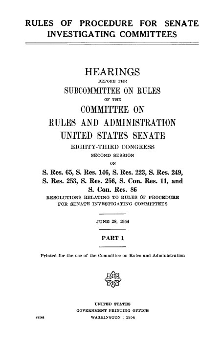 handle is hein.congrec/ruprssa0001 and id is 1 raw text is: RULES OF PROCEDURE FOR SENATE
INVESTIGATING COMMITTEES
HEARINGS
BEFORE THNE
SUBCOMMITTEE ON RULES
OF THE
COMMITTEE ON
RULES AND ADMINISTRATION
UNITED STATES SENATE
EIGHTY-THIRD CONGRESS
SECOND SESSION
ON
S. Res. 65, S. Res. 146, S. Res. 223, S. Res. 249,
S. Res. 253, S. Res. 256, S. Con. Res. 11, and
S. Con. Res. 86
RESOLUTIONS RELATING TO RULES OF PROCEDURE
FOR SENATE INVESTIGATING COMMITTEES
JUNE 28, 1954
PART 1
Printed for the use of the Committee on Rules and Administration
UNITED STATES
GOVERNMENT PRINTING OFFICE
49144            WASHINGTON : 1954


