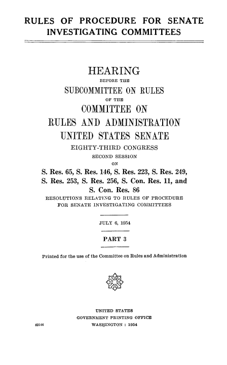 handle is hein.congrec/ruprssa0003 and id is 1 raw text is: RULES OF PROCEDURE FOR SENATE
INVESTIGATING COMMITTEES
HEARING
BEFORE THE
SUBCOMMITTEE ON RULES
OF THE
COMMITTEE ON
RULES AND ADMINISTRATION
UNITED STATES SENATE
EIGHTY-THIRD CONGRESS
SECOND SESSION
ON
S. Res. 65, S. Res. 146, S. Res. 223, S. Res. 249,
S. Res. 253, S. Res. 256, S. Con. Res. 11, and
S. Con. Res. 86
RESOLUTIONS RELATING TO RULES OF PROCEDURE
FOR SENATE INVESTIGATING COMMITTEES
JULY 6, 1954
PART 3
Printed for the use of the Committee on Rules and Administration
UNITED STATES
GOVERNMENT PRINTING OFFICE
49144            WASHINGTON : 1954


