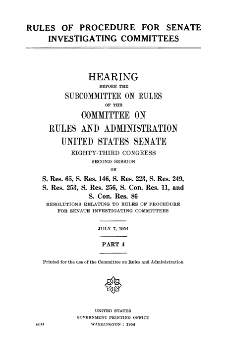 handle is hein.congrec/ruprssa0004 and id is 1 raw text is: RULES OF PROCEDURE FOR SENATE
INVESTIGATING COMMITTEES

HEARING
BEFORE THE
SUBCOMMITTEE ON RULES
OF THE
COMMITTEE ON

RULES AND ADMINISTRATION

UNITED

STATES SENATE

EIGHTY-THIRD CONGRESS
SECOND SESSION
ON
S. Res. 65, S. Res. 146, S. Res. 223, S. Res. 249,
S. Res. 253, S. Res. 256, S. Con. Res. 11, and
S. Con. Res. 86
RESOLUTIONS RELATING TO RULES OF PROCEDURE
FOR SENATE INVESTIGATING COMMITTEES

JULY 7, 1954

PART 4

Printed for the use of the Committee on Rules and Administration

UNITED STATES
GOVERNMENT PRINTING OFFICE
WASHINGTON : 1954

49144


