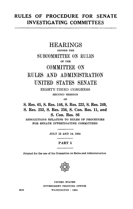 handle is hein.congrec/ruprssa0005 and id is 1 raw text is: RULES OF PROCEDURE FOR SENATE
INVESTIGATING COMMITTEES
HEARINGS
BEFORI THE
SUBCOMMITTEE ON RULES
OF THE
COMMITTEE ON
RULES AND ADMINISTRATION
UNITED STATES SENATE
EIGHTY-THIRD CONGRESS
SECOND SESSION
ON
S. Res. 65, S. Res. 146, S. Res. 223, S. Res. 249,
S. Res. 253, S. Res. 256, S. Con. Res. 11, and
S. Con. Res. 86
RESOLUTIONS RELATING TO RULES OF PROCEDURE
FOR SENATE INVESTIGATING COMMITTEES
JULY 13 AND 14, 1954
PART 5
Printed for the use of the Committee on Rules and Administration
UNITED STATES
GOVERNMENT PRINTING OFFICE
49144            WASHINGTON : 1954


