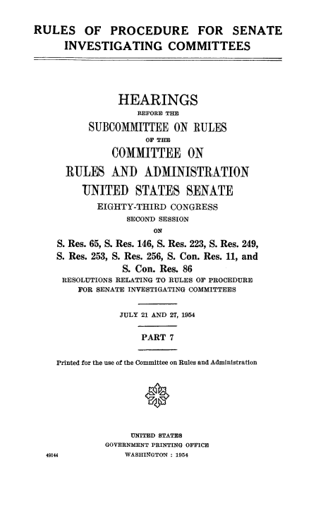 handle is hein.congrec/ruprssa0007 and id is 1 raw text is: RULES OF PROCEDURE FOR SENATE
INVESTIGATING COMMITTEES
HEARINGS
BEFORE THE
SUBCOMMITTEE ON RULES
OF THE
COMMITTEE ON
RULES AND ADMINISTRATION
UNITED STATES SENATE
EIGHTY-THIRD CONGRESS
SECOND SESSION
ON
S. Res. 65, S. Res. 146, S. Res. 223, S. Res. 249,
S. Res. 253, S. Res. 256, S. Con. Res. 11, and
S. Con. Res. 86
RESOLUTIONS RELATING TO RULES OF PROCEDURE
FOR SENATE INVESTIGATING COMMITTEES
JULY 21 AND 27, 1954
PART 7
Printed for the use of the Committee on Rules and Administration
UNITED STATES
GOVERNMENT PRINTING OFFICE
49144            WASHINGTON : 1954


