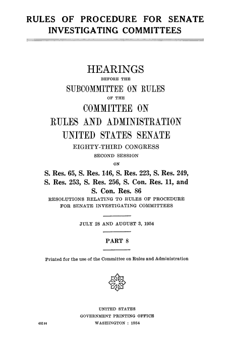 handle is hein.congrec/ruprssa0008 and id is 1 raw text is: RULES OF PROCEDURE FOR SENATE
INVESTIGATING COMMITTEES
HEARINGS
BEFORE THE
SUBCOMMITTEE ON RULES
OF THE
COMMITTEE ON
RULES AND ADMINISTRATION
UNITED STATES SENATE
EIGHTY-THIRD CONGRESS
SECOND SESSION
ON
S. Res. 65, S. Res. 146, S. Res. 223, S. Res. 249,
S. Res. 253, S. Res. 256, S. Con. Res. 11, and
S. Con. Res. 86
RESOLUTIONS RELATING TO RULES OF PROCEDURE
FOR SENATE INVESTIGATING COMMITTEES
JULY 28 AND AUGUST 3, 1954
PART 8
Printed for the use of the Committee on Rules and Administration
*
UNITED STATES
GOVERNMENT PRINTING OFFICE
49144            WASHINGTON : 1954


