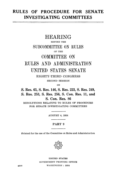 handle is hein.congrec/ruprssa0009 and id is 1 raw text is: RULES OF PROCEDURE FOR SENATE
INVESTIGATING COMMITTEES
HEARING
BEFORE THE
SUBCOMMITTEE ON RULES
OF THE
COMMITTEE ON
RULES AND ADMINISTRATION
UNITED STATES SENATE
EIGHTY-THIRD CONGRESS
SECOND SESSION
ON
S. Res. 65, S. Res. 146, S. Res. 223, S. Res. 249,
S. Res. 253, S. Res. 256, S. Con. Res. 11, and
S. Con. Res. 86
RESOLUTIONS RELATING TO RULES OF PROCEDURE
FOR SENATE INVESTIGATING COMMITTEES
AUGUST 4, 1954
PART 9
Printed for the use of the Committee on Rules and Administration
0
UNITED STATES
GOVERNMENT PRINTING OFFICE
49144            WASHINGTON : 1954



