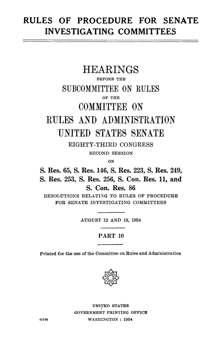 handle is hein.congrec/ruprssa0010 and id is 1 raw text is: RULES OF PROCEDURE FOR SENATE
INVESTIGATING COMMITTEES

HEARINGS
BEFORE THE
SUBCOMMITTEE ON RULES
OF THE
COMMITTEE ON
RULES AND ADMINISTRATION
UNITED STATES SENATE
EIGHTY-THIRD CONGRESS
SECOND SESSION
ON
S. Res. 65, S. Res. 146, S. Res. 223, S. Res. 249,
S. Res. 253, S. Res. 256, S. Con. Res. 11, and
S. Con. Res. 86
RESOLUTIONS RELATING TO RULES OF PROCEDURE
FOR SENATE INVESTIGATING COMMITTEES

AUGUST 12 AND 13, 1954

PART 10

Printed for the use of the Committee on Rules and Administration

UNITED STATES
GOVERNMENT PRINTING OFFICE
WASHINGTON : 1954

49144



