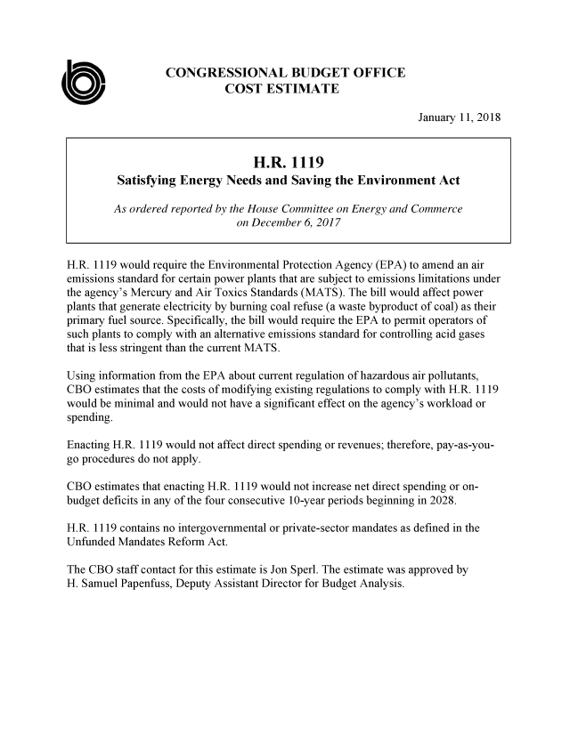 handle is hein.congrec/satendv0001 and id is 1 raw text is: 




                   CONGRESSIONAL BUDGET OFFICE

a                             COST   ESTIMATE
                                                                 January 11, 2018


                                   H.R.   1119
          Satisfying Energy   Needs  and  Saving  the Environment Act

          As ordered reported by the House Committee on Energy and Commerce
                                on December 6, 2017


 H.R. 1119 would require the Environmental Protection Agency (EPA) to amend an air
 emissions standard for certain power plants that are subject to emissions limitations under
 the agency's Mercury and Air Toxics Standards (MATS). The bill would affect power
 plants that generate electricity by burning coal refuse (a waste byproduct of coal) as their
 primary fuel source. Specifically, the bill would require the EPA to permit operators of
 such plants to comply with an alternative emissions standard for controlling acid gases
 that is less stringent than the current MATS.

 Using information from the EPA about current regulation of hazardous air pollutants,
 CBO  estimates that the costs of modifying existing regulations to comply with H.R. 1119
 would be minimal and would not have a significant effect on the agency's workload or
 spending.

 Enacting H.R. 1119 would not affect direct spending or revenues; therefore, pay-as-you-
 go procedures do not apply.

 CBO  estimates that enacting H.R. 1119 would not increase net direct spending or on-
 budget deficits in any of the four consecutive 10-year periods beginning in 2028.

 H.R. 1119 contains no intergovernmental or private-sector mandates as defined in the
 Unfunded Mandates Reform  Act.

 The CBO  staff contact for this estimate is Jon Sperl. The estimate was approved by
 H. Samuel Papenfuss, Deputy Assistant Director for Budget Analysis.


