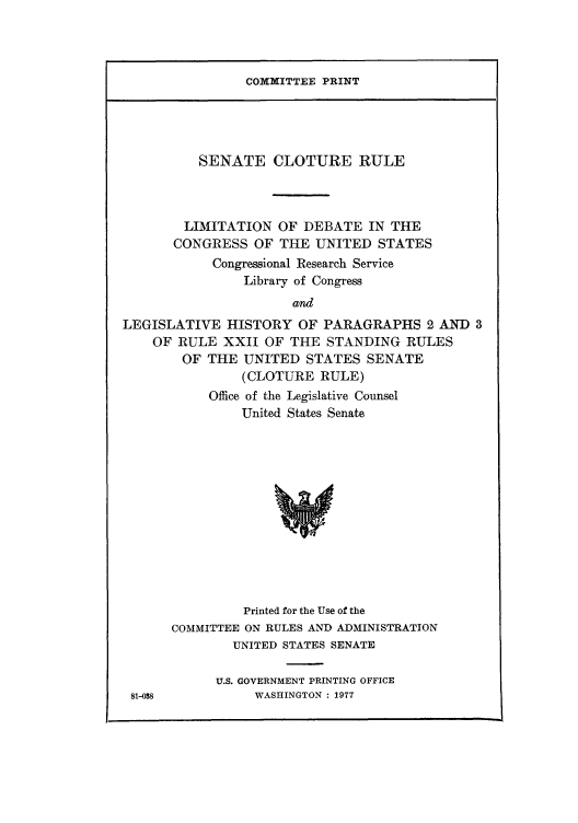 handle is hein.congrec/sclotru0001 and id is 1 raw text is: COMMITTEE PRINT

SENATE CLOTURE RULE
LIMITATION OF DEBATE IN THE
CONGRESS OF THE UNITED STATES
Congressional Research Service
Library of Congress
and
LEGISLATIVE HISTORY OF PARAGRAPHS 2 AND 3
OF RULE XXII OF THE STANDING RULES
OF THE UNITED STATES SENATE
(CLOTURE RULE)
Office of the Legislative Counsel
United States Senate

81-0M8

Printed for the Use of the
COMMITTEE ON RULES AND ADMINISTRATION
UNITED STATES SENATE
U.S. GOVERNMENT PRINTING OFFICE
WASHINGTON : 1977


