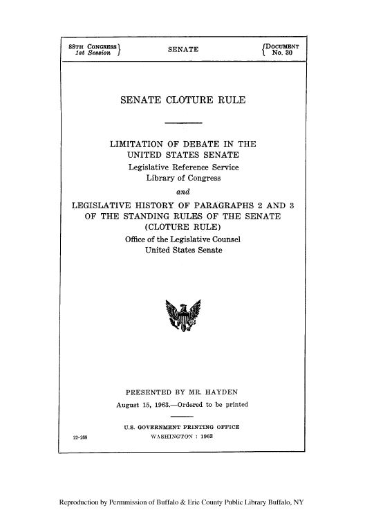 handle is hein.congrec/sclotuli0001 and id is 1 raw text is: 88TH CONGRESS              SENATE                    DOCUMENT
1st Session IfNo. 30

SENATE CLOTURE RULE
LIMITATION OF DEBATE IN THE
UNITED STATES SENATE
Legislative Reference Service
Library of Congress
and
LEGISLATIVE HISTORY OF PARAGRAPHS 2 AND 3
OF THE STANDING RULES OF THE SENATE
(CLOTURE RULE)

Office of the Legislative Counsel
United States Senate
PRESENTED BY MR. HAYDEN
August 15, 1963.-Ordered to be printed
U.S. GOVERNMENT PRINTING OFFICE
WASHINGTON : 1963

Reproduction by Permmission of Buffalo & Erie County Public Library Buffalo, NY

22-269


