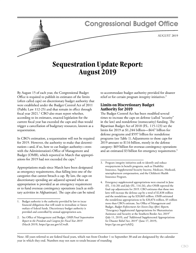 handle is hein.congrec/sequpdt0001 and id is 1 raw text is: 








                                                                           AUGUST 2019








Sequestration Update Report:

                   August 2019


By August  15 of each year, the Congressional Budget
Office is required to publish its estimates of the limits
(often called caps) on discretionary budget authority that
were established under the Budget Control Act  of 2011
(Public Law  112-25) and that remain in effect through
fiscal year 2021.1 CBO also must report whether,
according to its estimates, enacted legislation for the
current fiscal year has exceeded the caps and thus would
trigger a cancellation of budgetary resources, known as a
sequestration.

In CBO's  estimation, a sequestration will not be required
for 2019. However,  the authority to make that determi-
nation-and,   if so, how to cut budget authority-rests
with the Administration's Office of Management  and
Budget  (OMB),  which  reported in March that appropri-
ations for 2019 had not exceeded the caps.2

Appropriations made  since March  have been designated
as emergency  requirements, thus falling into one of the
categories that cannot breach a cap. By law, the caps on
discretionary spending are adjusted upward when  an
appropriation is provided as an emergency requirement
or to fund overseas contingency operations (such as mili-
tary activities in Afghanistan). The caps also can be raised

1.  Budget authority is the authority provided by law to incur
    financial obligations that will result in immediate or future
    outlays of federal funds. Discretionary budget authority is
    provided and controlled by annual appropriation acts.
2.  See Office of Management and Budget, OMB Final Sequestration
    Report to the President and Congress for Fiscal Year 2019
    (March 2019), https://go.usa.gov/xUwaB.


to accommodate   budget authority provided for disaster
relief or for certain program integrity initiatives.3

Limits   on Discretionary Budget
Authority for 2019
The Budget  Control Act has been modified  several
times to increase the caps on defense (called security
in the law) and nondefense (nonsecurity) funding. The
Bipartisan Budget Act of 2018 (P.L. 115-123) set the
limits for 2019 at $1,244 billion-$647  billion for
defense programs  and $597  billion for nondefense
programs  (see Table 1). Adjustments to those caps for
2019  amount  to $116 billion, mostly in the defense
category: $69 billion for overseas contingency operations
and an estimated $3 billion for emergency requirements.4


3.  Program integrity initiatives seek to identify and reduce
    overpayments in benefit programs, such as Disability
    Insurance, Supplemental Security Income, Medicare, Medicaid,
    unemployment compensation, and the Children's Health
    Insurance Program.
4.  Emergency supplemental appropriations were enacted in June
    (P.L. 116-20) and July (P.L. 116-26), after OMB reported the
    final cap adjustments for 2019. CBO estimates that those two
    laws will increase the defense cap by a total of $2,838 million
    and the nondefense cap by $20,869 million. OMB estimated
    the nondefense appropriations to be $20,874 million, $5 million
    more than CBO's estimate. See Office of Management and
    Budget, Budget Enforcement Act (Seven-Day-After) Reports,
    Emergency Supplemental Appropriations for Humanitarian
    Assistance and Security at the Southern Border Act, 2019
    (July 11, 2019), and Additional Supplemental Appropriations
    for Disaster Relief Act, 2019 (June 17, 2019),
    https://go.usa.gov/xyhJQ.


Note: All years referred to are federal fiscal years, which run from October 1 to September 30 and are designated by the calendar
year in which they end. Numbers may not sum to totals because of rounding


