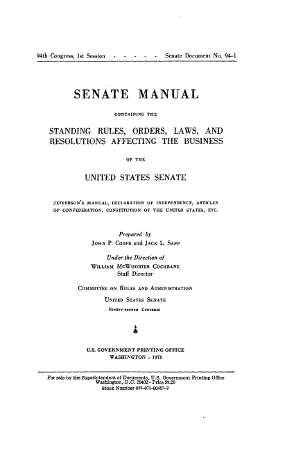 handle is hein.congrec/smasruo0003 and id is 1 raw text is: 






94th Congress, 1st Session - ---      -      Senate Document No. 94-1


        SENATE MANUAL

                    CONTAINING THE


 STANDING RULES, ORDERS, LAWS, AND
 RESOLUTIONS AFFECTING THE BUSINESS

                       OF THE


           UNITED STATES SENATE


  JEFFERSON'S MANUAL, DECLARATION OF INDEPENDENCE, ARTICLES
  OF CONFEDERATION. CONSTITUTION OF THE UNITED STATES, ETC.



                     Prepared by
             JOHN P. CODFR and JACK L. SAPP

                  Under the Direction of
             WILLIAM MCWHORTER COCHRANE
                     Staff Director

         COMMITTEE ON RULES AND ADMINISTRATION

                 UNITED STATES SENATE
                 NINETY-FOURTH CONGRESS





            U.S. GOVERNMENT PRINTING OFFICE
                   WASHINGTON : 1976


For sale by the Superintendent of Documents, U.S. Government Printing Office
              Washington, D.C. 20402 - Price $9.20
                Stock Number 052-071-00457-2


