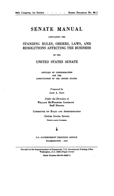 handle is hein.congrec/smasruo0005 and id is 1 raw text is: 



96th Congress, 1st Session .....     Senate Document No. 96-1


      SENATE MANUAL

                  CONTAINING THE


STANDING RULES, ORDERS, LAWS, AND
RESOLUTIONS AFFECTING THE BUSINESS

                     OF THE


         UNITED STATES SENATE


      ARTICLES OF CONFEDERATION
              AND THE
  CONSTITUTION OF THE UNITED STATES



            Prepared by
            JACK L. SAPP

        Under the Direction of
   WILLIAM MCWHORTER COCHRANE
            Staff Director

COMMITTEE ON RULES AND ADMINISTRATION

        UNITED STATES SENATE
          NxzTY-1XTn CONeSS





  U.S. GOVERNMENT PRINTING OFFICE
         WASHINGTON : 1979


For sale by the Superintendent of Documents, U.S. Government Printing Office
             Washington, D.C. 20402 (Paper Cover)
                Stock Number 052-071-00557-9


