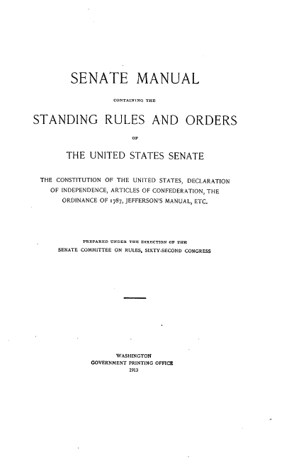 handle is hein.congrec/smcsr0001 and id is 1 raw text is: SENATE MANUAL
CONTAINING THE
STANDING RULES AND ORDERS
OF
THE UNITED STATES SENATE
THE CONSTITUTION OF THE UNITED STATES, DECLARATION
OF INDEPENDENCE, ARTICLES OF CONFEDERATION, THE
ORDINANCE OF 1787, JEFFERSON'S MANUAL, ETC.
PREPARED UNDER THE DIRECTION OP TIM
SENATE COMMITTEE ON RULES, SIXTY-SECOND CONGRESS
WASHINGTON
GOVERNMENT PRINTING OFFICE
1913


