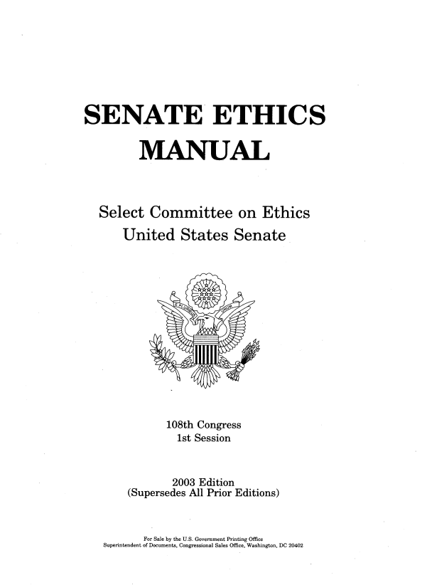 handle is hein.congrec/snatehcs0001 and id is 1 raw text is: 








SENATE ETHICS


         MANUAL




   Select  Committee on Ethics

      United States Senate















              108th Congress
                1st Session



                2003 Edition
       (Supersedes All Prior Editions)


       For Sale by the U.S. Government Printing Office
Superintendent of Documents, Congressional Sales Office, Washington, DC 20402


