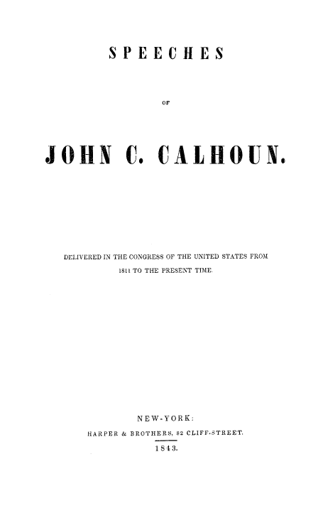 handle is hein.congrec/spjccal0001 and id is 1 raw text is: 



          SPEECHES



                  OF




JOHN C. CALHOUN.


DELIVERED IN THE CONGRESS OF THE UNITED STATES FROM
        1811 TO THE PRESENT TIME.












           NEW-YORK:
    HARPER & BROTHERS, 82 CLIFF-STREET.
              1843.


