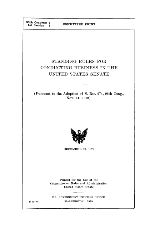 handle is hein.congrec/srubup0001 and id is 1 raw text is: 96th Congress
1st Session

COMMITTEE PRINT

STANDING RULES FOR
CONDUCTING BUSINESS IN THE
UNITED STATES SENATE

(Pursuant to the

Adoption of S. Res.
Nov. 14, 1979)

274, 96th Cong.,

DECEMBER 10, 1979
Printed for the Use of the
Committee on Rules and Administration
United States Senate
U.S. GOVERNMENT PRINTING OFFICE
WASHINGTON    1979

54-8270


