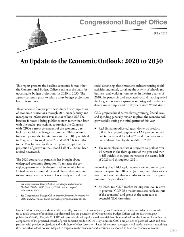 handle is hein.congrec/uettec0001 and id is 1 raw text is: 







        At                 ti                           OJULY 2020






An Update to the Economic Outlook: 2020 to 2030


This report presents the baseline economic forecast that
the Congressional Budget Office is using as the basis for
updating its budget projections for 2020 to 2030. The
agency currently plans to release those budget projections
later this summer.

This economic forecast provides CBO's first complete set
of economic projections through 2030 since January and
incorporates information available as of June 26.1 The
baseline forecast is being published now, rather than later
with the budget projections, to provide the Congress
with CBO's current assessment of the economic out-
look in a rapidly evolving environment. This economic
forecast updates the interim forecast that CBO published
in May, which focused on 2020 and 2021.2 It is similar
to the May forecast for those two years, except that the
projection of growth in the second half of 2020 has been
revised downward.

The 2020 coronavirus pandemic has brought about
widespread economic disruption. To mitigate the con-
tagion, governments, businesses, and households in the
United States and around the world have taken measures
to limit in-person interactions. Collectively referred to as

1. See Congressional Budget Office, The Budget and Economic
   Outlook: 2020 to 2030 (January 2020), www.cbo.gov/
   publication/56020.
2. See Congressional Budget Office, Interim Economic Projections for
   2020 and2021 (May 2020), www.cbo.gov/publication/5635 1.


social distancing, those measures include reducing social
activities and travel, curtailing the activity of schools and
business, and working from home. In the first quarter of
2020, the pandemic and associated social distancing ended
the longest economic expansion and triggered the deepest
downturn in output and employment since World War II.

CBO projects that if current laws governing federal taxes
and spending generally remain in place, the economy will
grow rapidly during the third quarter of this year.

   Real (inflation-adjusted) gross domestic product
   (GDP) is expected to grow at a 12.4 percent annual
   rate in the second half of 2020 and to recover to its
   prepandemic level by the middle of 2022.

   The unemployment rate is projected to peak at over
   14 percent in the third quarter of this year and then
   to fall quickly as output increases in the second half
   of 2020 and throughout 2021.

Following that initial rapid recovery, the economy con-
tinues to expand in CBO's projections, but it does so at a
more moderate rate that is similar to the pace of expan-
sion over the past decade:

   By 2028, real GDP reaches its long-run level relative
   to potential GDP (the maximum sustainable output
   of the economy) and grows at the same rate as
   potential GDP thereafter.


Notes: Unless this report indicates otherwise, all years referred to are calendar years. Numbers in the text and tables may not add
up to totals because of rounding. Supplemental data are posted on the Congressional Budget Office's website (www.cbo.gov/
publication/56442). On July 22, CBO will post additional supplemental material that discusses details of this forecast, including the
components of the projected growth of gross domestic product (GDP), key inputs in CBO's projections of potential GDP, and com-
parisons with previous projections and with those of other forecasters. Later this summer, the agency will produce a report examining
the effects that federal policies adopted in response to the pandemic and recession are expected to have on economic outcomes.


