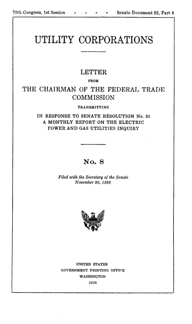 handle is hein.congrec/utlcorps0009 and id is 1 raw text is: 
70th Congress, 1st Session  -  -  -  Senate Document 92, Part 8





       UTILITY CORPORATIONS





                      LETTER
                        FROM

   THE   CHAIRMAN OF THE FEDERAL TRADE

                   COMMISSION


             TRANSMITTING

IN RESPONSE TO SENATE RESOLUTION No. 83
  A MONTHLY REPORT ON THE ELECTRIC
  POWER   AND GAS UTILITIES INQUIRY






               No.  8


       Filed with the Secretary of the Senate
            November S0, 1928


     UNITED STATES
GOVERNMENT PRINTING OFFICE
      WASHINGTON
         1928


