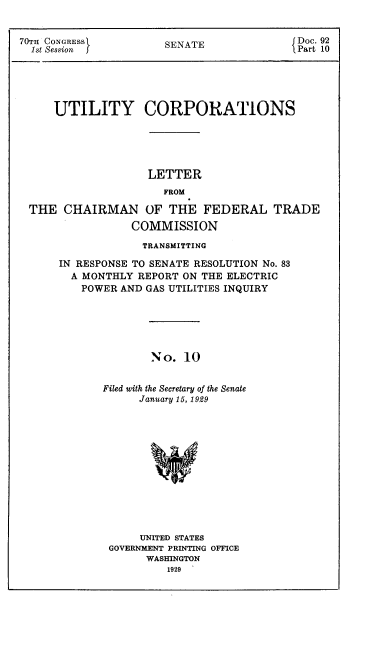 handle is hein.congrec/utlcorps0011 and id is 1 raw text is: 


70TH CONGRESS
  1st Session J


SENATE


Doc. 92
Part 10


    UTILITY CORPORATIONS






                   LETTER
                     FROM

THE  CHAIRMAN OF THE FEDERAL TRADE

                COMMISSION

                  TRANSMITTING

     IN RESPONSE TO SENATE RESOLUTION No. 83
       A MONTHLY REPORT ON THE ELECTRIC
       POWER  AND GAS UTILITIES INQUIRY






                   No.  10


           Filed with the Secretary of the Senate
                 January 15, 1929


     UNITED STATES
GOVERNMENT PRINTING OFFICE
      WASHINGTON
         1929


