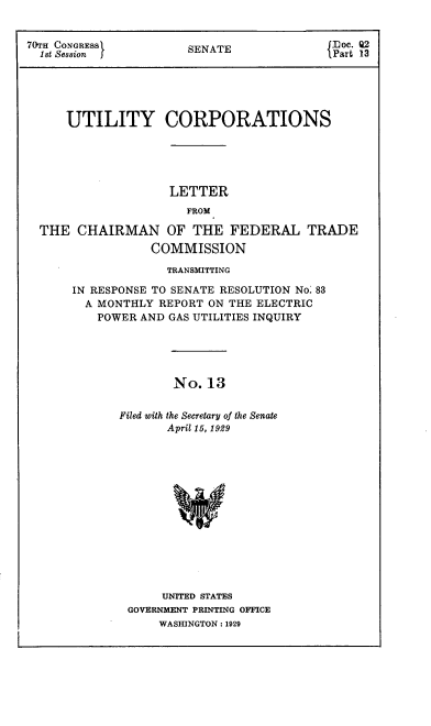 handle is hein.congrec/utlcorps0014 and id is 1 raw text is: 


70TH CONGRESS          SENATE               floc. Q2
  1st Session )                            { Part 13





      UTILITY CORPORATIONS





                    LETTER
                       FROM

  THE  CHAIRMAN OF THE FEDERAL TRADE
                  COMMISSION


             TRANSMITTING

IN RESPONSE TO SENATE RESOLUTION No. 83
  A MONTHLY REPORT ON THE ELECTRIC
    POWER AND GAS UTILITIES INQUIRY





              No.  13


       Filed with the Secretary of the Senate
             April 15, 1929


     UNITED STATES
GOVERNMENT PRINTING OFFICE
    WASHINGTON : 1929


