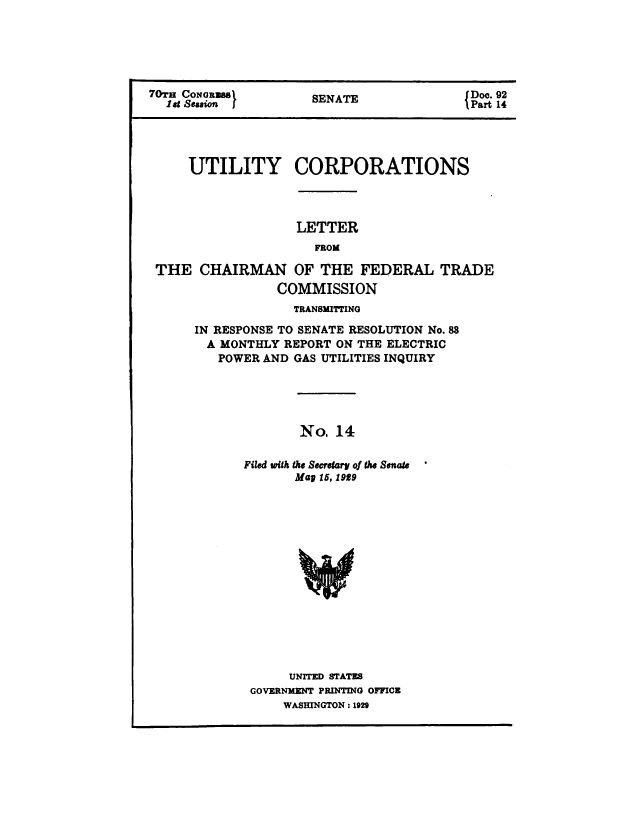 handle is hein.congrec/utlcorps0015 and id is 1 raw text is: 






70T CONoRaSS          SENATE              {Doc. 92
  l d Seion j                              Part 14




     UTILITY CORPORATIONS




                   LETTER
                      FROM

 THE   CHAIRMAN OF THE FEDERAL TRADE
                 COMMISSION


             TRANSMITTING

IN RESPONSE TO SENATE RESOLUTION No. 88
  A MONTHLY REPORT ON THE ELECTRIC
  POWER  AND GAS UTILITIES INQUIRY





              No,  14

       Filed with the Secretary of the Senate
             Map 15, 1939















             UNITED STATES
       GOVERNMENT PRINTING OFFICE
            WASHINGTON : 1929


