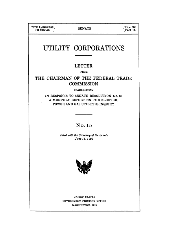handle is hein.congrec/utlcorps0016 and id is 1 raw text is: 






70TH CONGRESS         SENATE              { Doc. 92
  l at Sssion             I                Part 15





     UTILITY CORPORATIONS




                    LETTER
                       FROM

  THE  CHAIRMAN OF THE FEDERAL TRADE
                 COMMISSION
                    TRANSMITTING

      IN RESPONSE TO SENATE RESOLUTION No. 83
        A MONTHLY REPORT ON THE ELECTRIC
          POWER AND GAS UTILITIES INQUIRY





                     No. 15


             Filed with the Secretary of the Senate
                    June 15, 1929
















                    UNITED STATES
              GOVERNMENT PRINTING OFFICE
                   WASHINGTON : 1929


