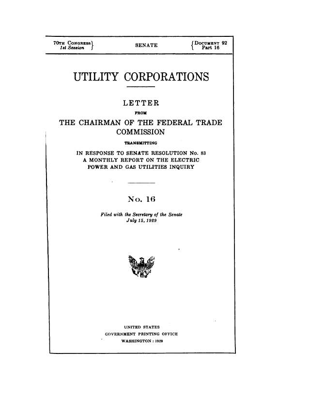 handle is hein.congrec/utlcorps0017 and id is 1 raw text is: 






70TH CONGRESS          SENATE         J DOCUMENT 92
  aSt Session                            Part 16





      UTILITY CORPORATIONS



                   LETTER
                       FROM

  THE  CHAIRMAN OF THE FEDERAL TRADE
                  COMMISSION


             TRANSMITTING

IN RESPONSE TO SENATE RESOLUTION No. 83
  A MONTHLY REPORT ON THE ELECTRIC
  POWER  AND  GAS UTILITIES INQUIRY





              No.  16

       Filed with the Secretary of the Senate
              July 15, 1929


















              UNITED STATES
        GOVERNMENT PRINTING OFFICE
            WASHINGTON : 1929


