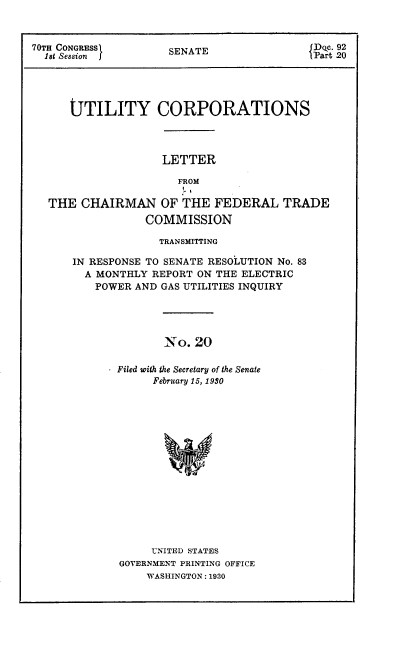 handle is hein.congrec/utlcorps0020 and id is 1 raw text is: 



70TH CONGRESSI       SENATE               ITart2





      UTILITY CORPORATIONS




                    LETTER

                      FROM

  THE   CHAIRMAN OF THE FEDERAL TRADE
                 COMMISSION

                   TRANSMITTING

      IN RESPONSE TO SENATE RESOLUTION No. 83
        A MONTHLY REPORT ON THE ELECTRIC
          POWER AND GAS UTILITIES INQUIRY




                    No.  20

             Filed with the Secretary of the Senate
                  February 15, 1930


     UNITED STATES
GOVERNMENT PRINTING OFFICE
    WASHINGTON: 1930


