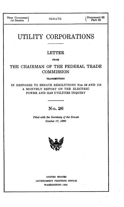 handle is hein.congrec/utlcorps0025 and id is 1 raw text is: 



70TH CONGRESS       SENATE           J Document 92
  1st              Cssion I ST          Part 26




     UTILITY CORPORATIONS


LETTER

  FROM


THE  CHAIRMAN OF THE FEDERAL TRADE
               COMMISSION

                 TRANSMITTING

 IN RESPONSE TO SENATE RESOLUTIONS Nos. 83 AND 112
      A MONTHLY REPORT ON THE ELECTRIC
        POWER AND GAS UTILITIES INQUIRY




                  No.  26

           Filed with the Secretary of the Senate
                 October 17, 1980


     UNITED STATES
GOVERNMENT PRINTING OFFICE
    WASHINGTON : 1981


