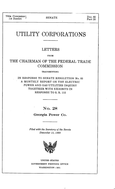 handle is hein.congrec/utlcorps0027 and id is 1 raw text is: 




70TH CONGRESS
  1st Session


SENATE


Doc. 92
Part 28


   UTILITY CORPORATIONS




                 LETTERS

                    FROM

THE  CHAIRMAN OF THE FEDERAL TRADE

               COMMISSION


             TRANSMITTING

IN RESPONSE TO SENATE RESOLUTION No. 83
  A MONTHLY REPORT ON THE ELECTRIC
  POWER  AND GAS UTILITIES INQUIRY
      TOGETHER WITH EXHIBITS IN
         RESPONSE TO S. R. 112





              No.  28

         Georgia Power Co.


Filed with the Secretary of the Senate
     December 15, 1980









     UNITED STATES
 GOVERNMENT PRINTING OFFICE
     WASHINGTON : 1931


