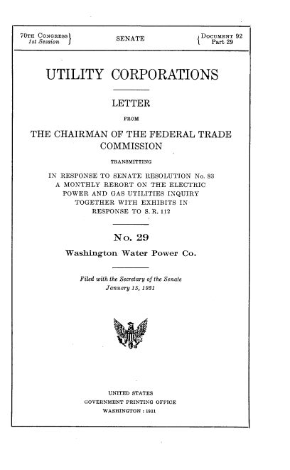 handle is hein.congrec/utlcorps0028 and id is 1 raw text is: 



70TH CONGRESS        SENATE            DOCUMENT 92
  1st Session J                          Part 29




      UTILITY CORPORATIONS



                    LETTER

                      FROM

  THE  CHAIRMAN OF THE FEDERAL TRADE

                 COMMISSION


             TRANSMITTING

IN RESPONSE TO SENATE RESOLUTION No. 83
  A MONTHLY RERORT ON THE ELECTRIC
  POWER  AND  GAS UTILITIES INQUIRY
      TOGETHER WITH EXHIBITS IN
         RESPONSE TO S. R. 112



              No.  29

    Washington  Water Power  Co.


Filed with the Secretary of the Senate
      January 15, 1931














      UNITED STATES
 GOVERNMENT PRINTING OFFICE
     WASHINGTON : 1931


