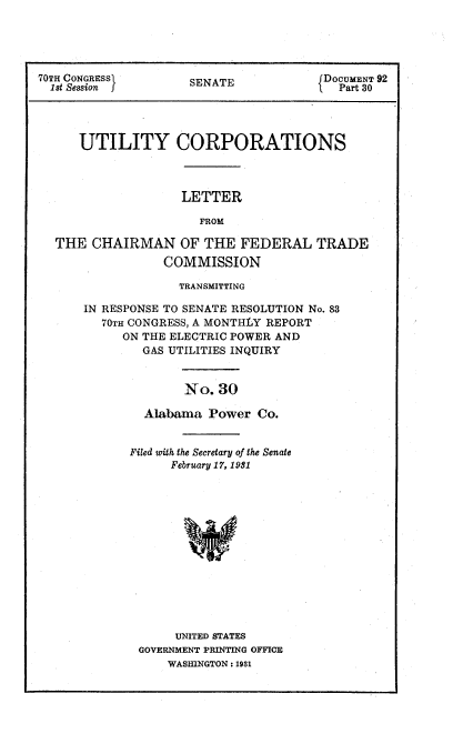 handle is hein.congrec/utlcorps0029 and id is 1 raw text is: 





70TH CONGRESSI       SENATE            1DOCUMENT 92
  1st Session j                        1  Part 30




      UTILITY CORPORATIONS



                    LETTER

                      FROM

  THE   CHAIRMAN OF THE FEDERAL TRADE
                 COMMISSION

                    TRANSMITTING

      IN RESPONSE TO SENATE RESOLUTION No. 83
         70TH CONGRESS, A MONTHLY REPORT
            ON THE ELECTRIC POWER AND
               GAS UTILITIES INQUIRY


                    No.  30

               Alabama  Power Co.


Filed with the Secretary of the Senate
      February 17, 1931














      UNITED STATES
 GOVERNMENT PRINTING OFFICE
     WASHINGTON : 1931


