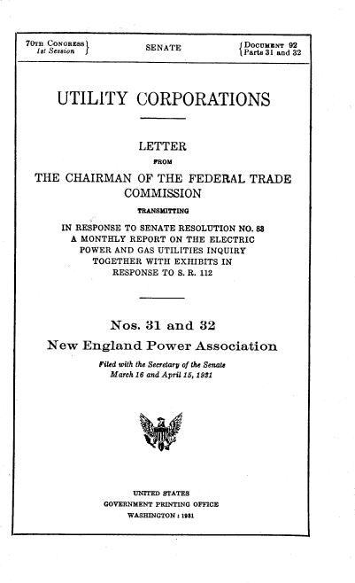 handle is hein.congrec/utlcorps0030 and id is 1 raw text is: 



70T CONGRESS         ENA             DocumzNT 92
  1st Session SENATE                L Parts 31 and 32




     UTILITY CORPORATIONS




                   LETTER
                      PROM

  THE  CHAIRMAN OF THE FEDERAL TRADE
                 COMMISSION
                   TFANSMITTING

      IN RESPONSE TO SENATE RESOLUTION NO.88
        A MONTHLY REPORT ON THE ELECTRIC
        POWER  AND GAS UTILITIES INQUIRY
           TOGETHER WITH EXHIBITS IN
               RESPONSE TO S. R. 112





               Nos. 31  and   32

    New   England   Power Association

            Filed with the Secretary of the Senate
              March 16 and April 15, 1931












                  UNITED STATES
             GOVERNMENT PRINTING OFFICE
                 WASHINGTON: 1981


