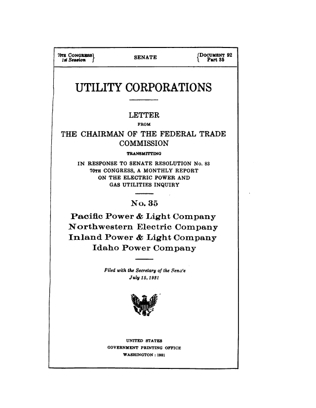 handle is hein.congrec/utlcorps0032 and id is 1 raw text is: 







70COG            SENATE         {DOCUMENT 92
1st Sewon f        ENT              Part 35




    UTILITY CORPORATIONS



                 LETTER
                   FROM

 THE  CHAIRMAN   OF THE  FEDERAL  TRADE
               COMMISSION
                 TRANSMITTING
     IN RESPONSE TO SENATE RESOLUTION No. 83
        70TH CONGRESS, A MONTHLY REPORT
          ON THE ELECTRIC POWER AND
            GAS UTILITIES INQUIRY


                  No. 35

   Pacific Power   & Light  Company
   Northwestern Electric Company

   Inland  Power   & Light  Company

        Idaho  Power   Company


           Filed with the Secretary of the Senate
                 July 15, 1931









                 UNITED STATES
            GOVERNMENT PRINTING OFFICE
                WASHINGTON : 1981


