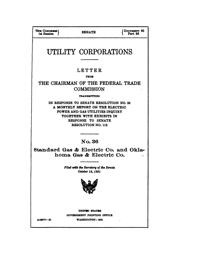 handle is hein.congrec/utlcorps0033 and id is 1 raw text is: 






70M CONGEN j        SENATE             UM cmNT 92
  Idg &uuieu ){ Part 86




     UTILITY CORPORATIONS




                  LETTER
                      FROM

  THE  CHAIRMAN OF THE FEDERAL TRADE
                 COMMISSION
                   TRANSMITTING

      IN RESPONSE TO SENATE RESOLUTION NO.83
        A MONTHLY REPORT ON THE ELECTRIC
          POWER AND GAS UTILITIES INQUIRY
            TOGETHER WITH EXHIBITS IN
              RESPONSE TO  SENATE
                RESOLUTION NO. 112



                    No.  36

Standard Gas & Electric Co. and Okla-
         homa   Gas   & Electric   Co.


             Filed wMk the Secrdtary of Ehe Senate
                   October 16, 1931









                   UNITED STATES
              GOVERNMENT PRINTING OFFICE
 *103777-31       WASHINGTON : 1981


